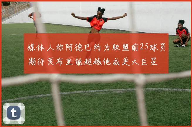 媒体人称阿德巴约为联盟前25球员期待莫布里能超越他成更大巨星