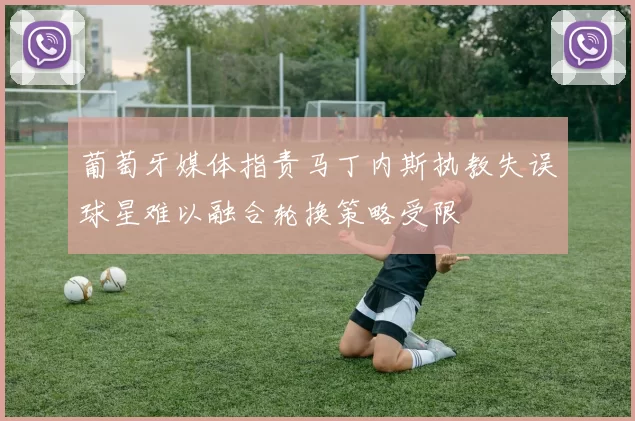 葡萄牙媒体指责马丁内斯执教失误球星难以融合轮换策略受限
