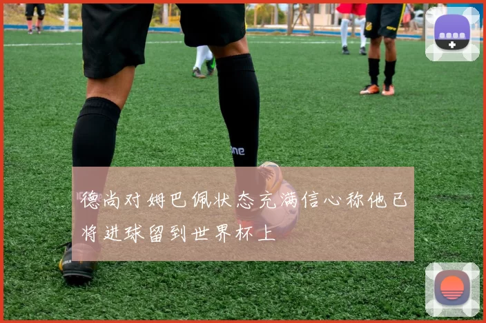 德尚对姆巴佩状态充满信心称他已将进球留到世界杯上