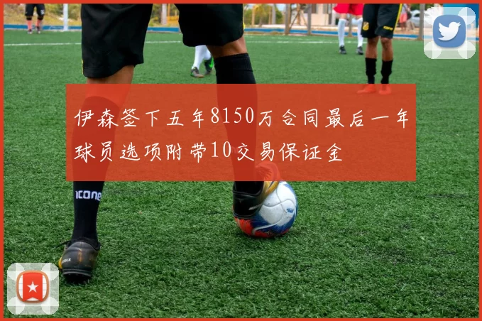 伊森签下五年8150万合同最后一年球员选项附带10交易保证金