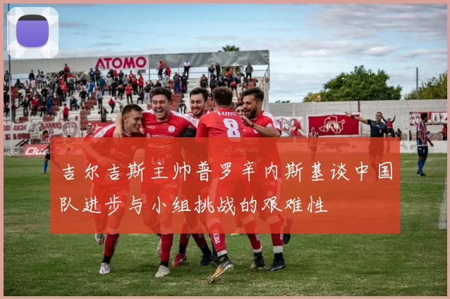 吉尔吉斯主帅普罗辛内斯基谈中国队进步与小组挑战的艰难性