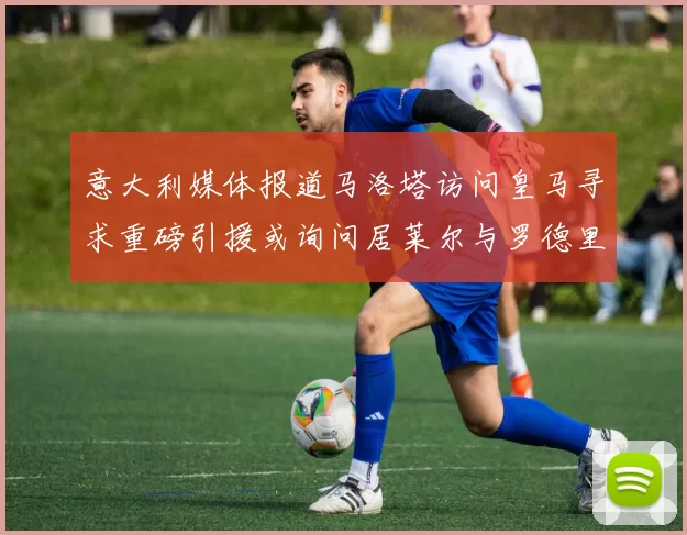 意大利媒体报道马洛塔访问皇马寻求重磅引援或询问居莱尔与罗德里戈