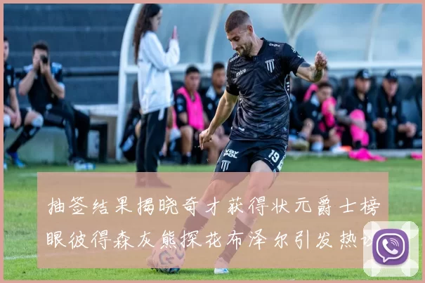 抽签结果揭晓奇才获得状元爵士榜眼彼得森灰熊探花布泽尔引发热议
