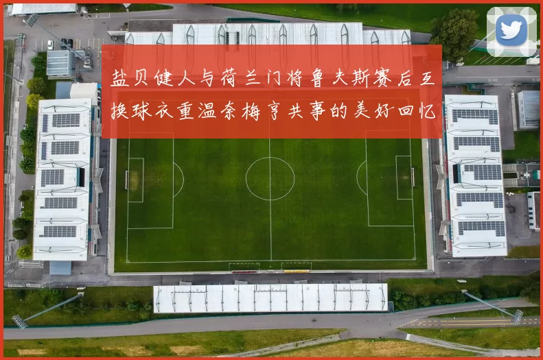 盐贝健人与荷兰门将鲁夫斯赛后互换球衣重温奈梅亨共事的美好回忆