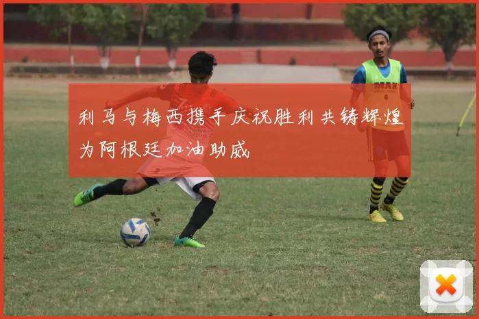 利马与梅西携手庆祝胜利共铸辉煌为阿根廷加油助威