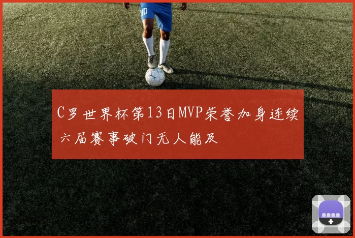 C罗世界杯第13日MVP荣誉加身连续六届赛事破门无人能及