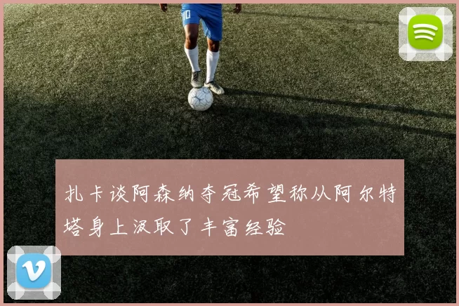 扎卡谈阿森纳夺冠希望称从阿尔特塔身上汲取了丰富经验