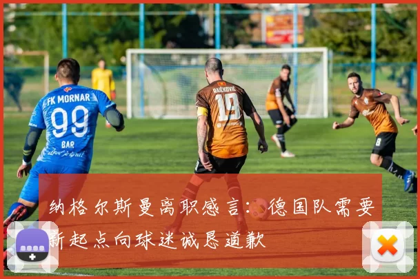 纳格尔斯曼离职感言：德国队需要新起点向球迷诚恳道歉