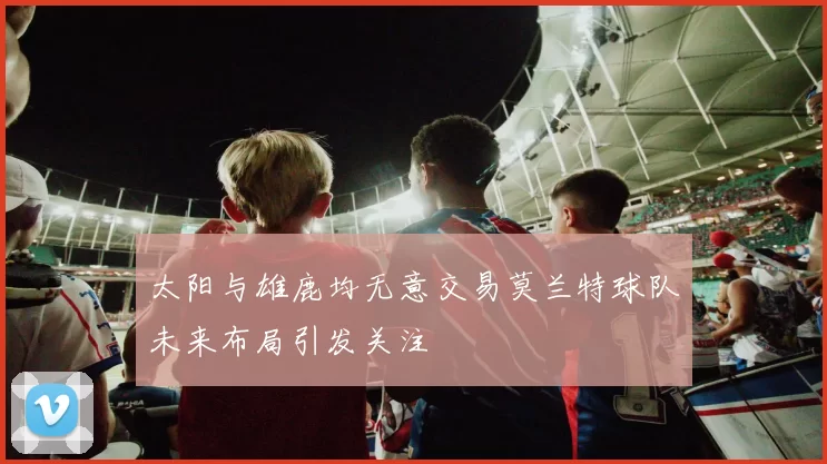 太阳与雄鹿均无意交易莫兰特球队未来布局引发关注