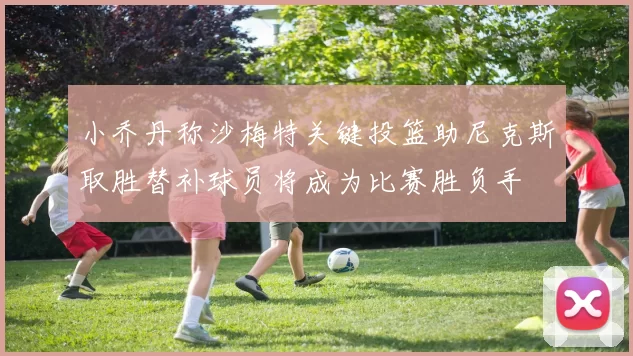 小乔丹称沙梅特关键投篮助尼克斯取胜替补球员将成为比赛胜负手