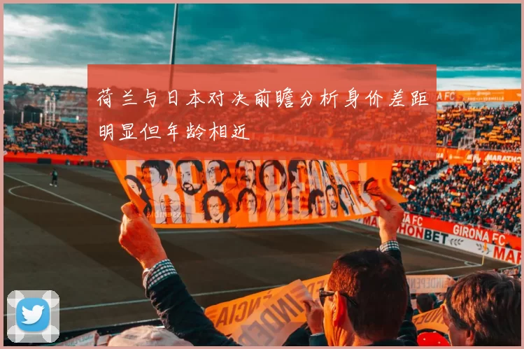 荷兰与日本对决前瞻分析身价差距明显但年龄相近