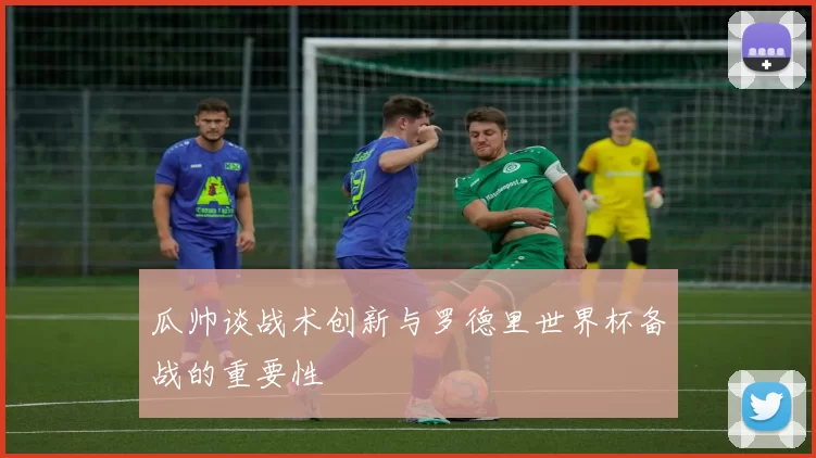 瓜帅谈战术创新与罗德里世界杯备战的重要性