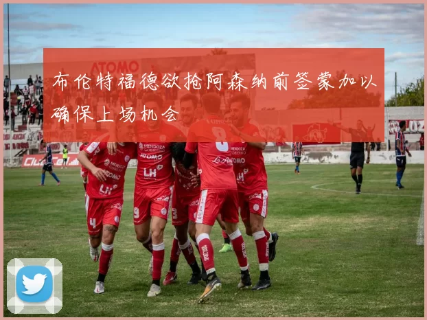 布伦特福德欲抢阿森纳前签蒙加以确保上场机会