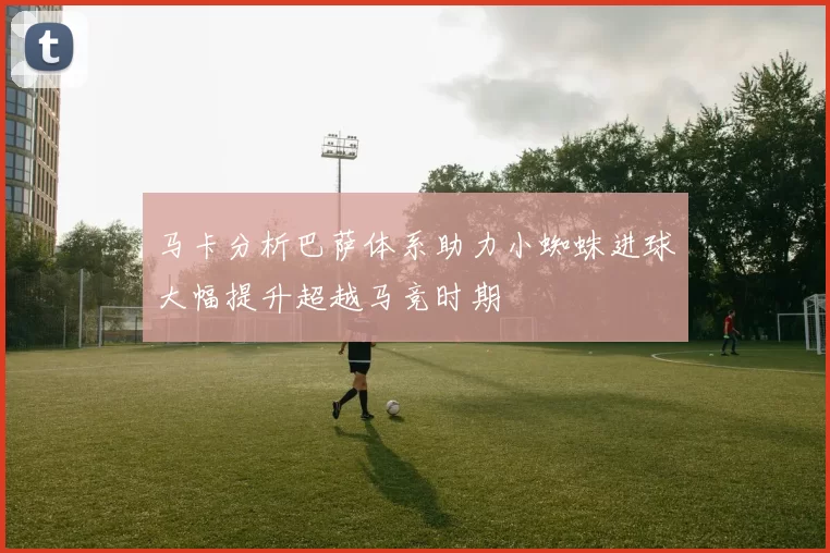 马卡分析巴萨体系助力小蜘蛛进球大幅提升超越马竞时期