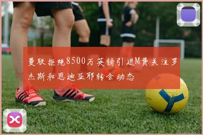 曼联拒绝8500万英镑引进M费关注罗杰斯和恩迪亚耶转会动态