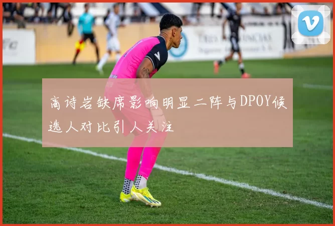 高诗岩缺席影响明显二阵与DPOY候选人对比引人关注