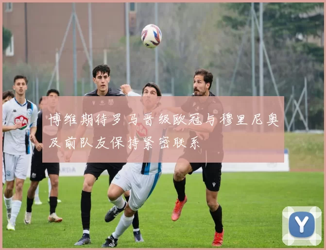 博维期待罗马晋级欧冠与穆里尼奥及前队友保持紧密联系