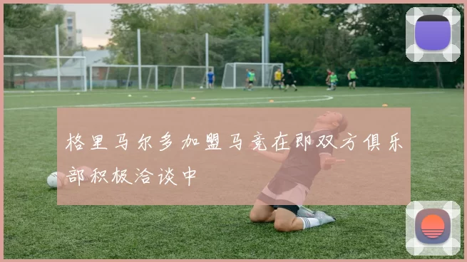 格里马尔多加盟马竞在即双方俱乐部积极洽谈中