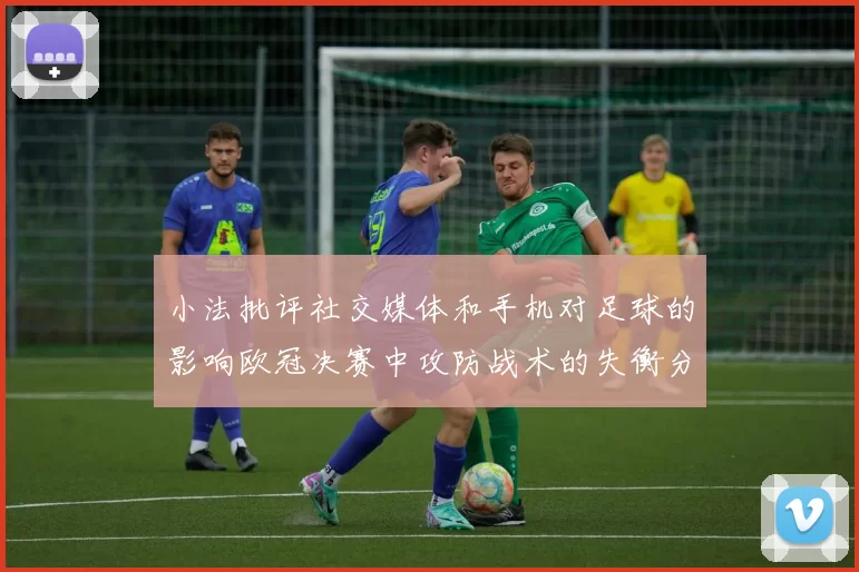 小法批评社交媒体和手机对足球的影响欧冠决赛中攻防战术的失衡分析