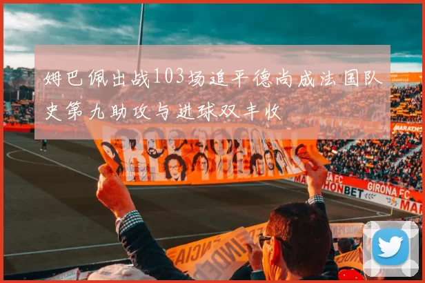 姆巴佩出战103场追平德尚成法国队史第九助攻与进球双丰收
